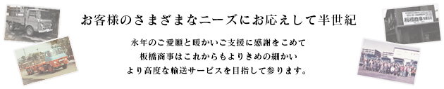 お客様のさまざまなニーズにお応えして半世紀永年のご愛嬌と暖かいご支援に感謝をこめて板橋商事はこれからもよりきめの細かいより高度な輸送サービスを目指して参ります。